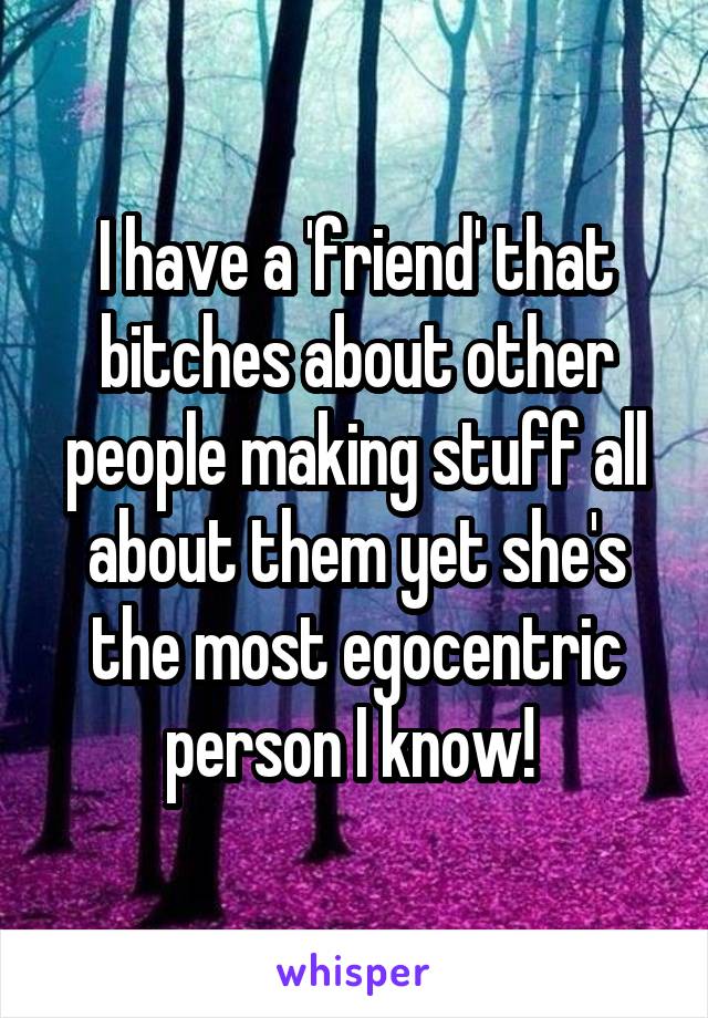 I have a 'friend' that bitches about other people making stuff all about them yet she's the most egocentric person I know! 