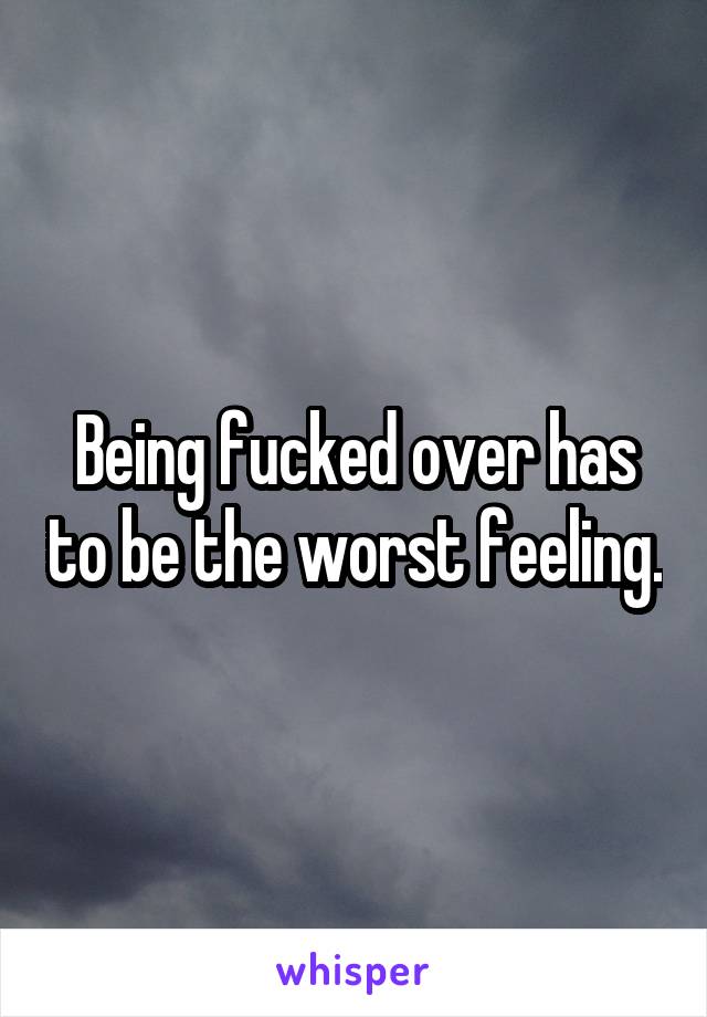 Being fucked over has to be the worst feeling.