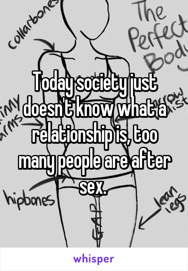 Today society just doesn't know what a relationship is, too many people are after sex. 