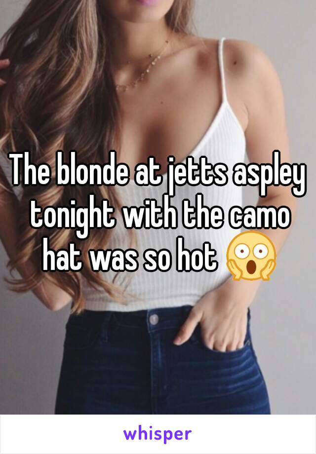 The blonde at jetts aspley tonight with the camo hat was so hot 😱