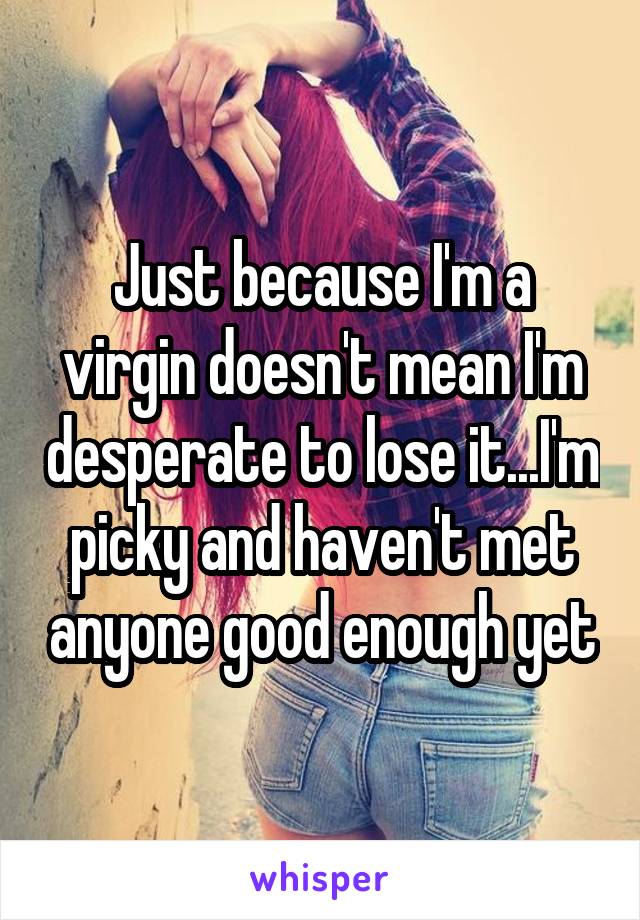 Just because I'm a virgin doesn't mean I'm desperate to lose it...I'm picky and haven't met anyone good enough yet