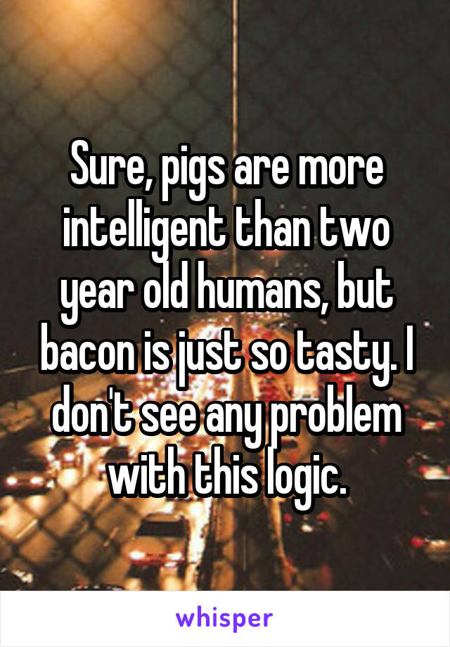 Sure, pigs are more intelligent than two year old humans, but bacon is just so tasty. I don't see any problem with this logic.