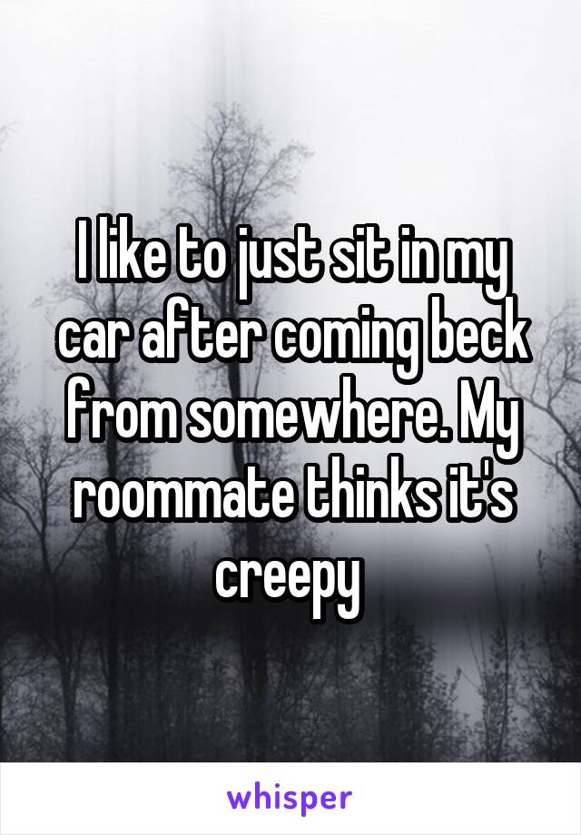 I like to just sit in my car after coming beck from somewhere. My roommate thinks it's creepy 