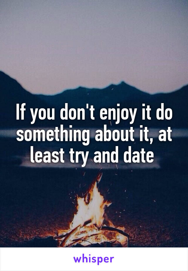 If you don't enjoy it do something about it, at least try and date 