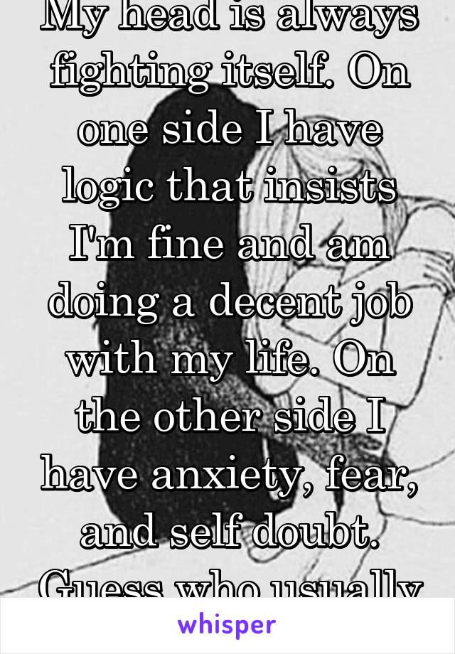 My head is always fighting itself. On one side I have logic that insists I'm fine and am doing a decent job with my life. On the other side I have anxiety, fear, and self doubt. Guess who usually wins