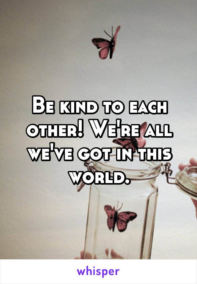 Be kind to each other! We're all we've got in this world.