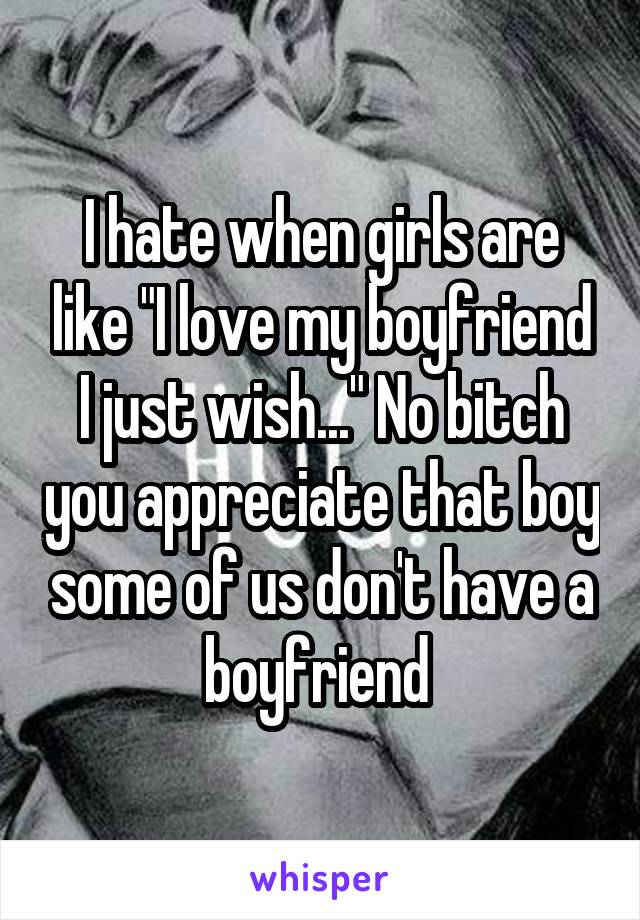 I hate when girls are like "I love my boyfriend I just wish..." No bitch you appreciate that boy some of us don't have a boyfriend 