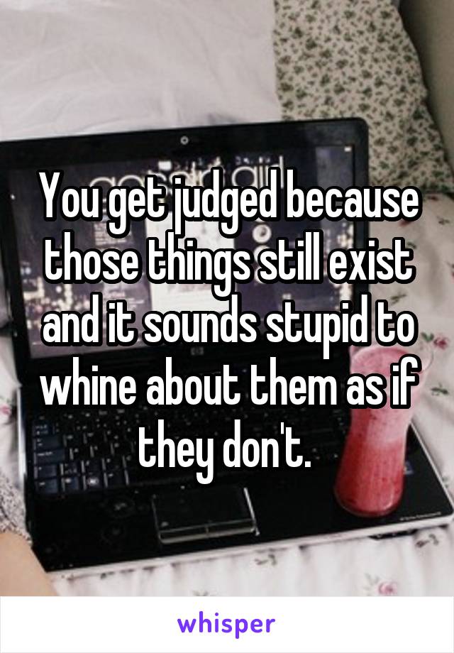 You get judged because those things still exist and it sounds stupid to whine about them as if they don't. 