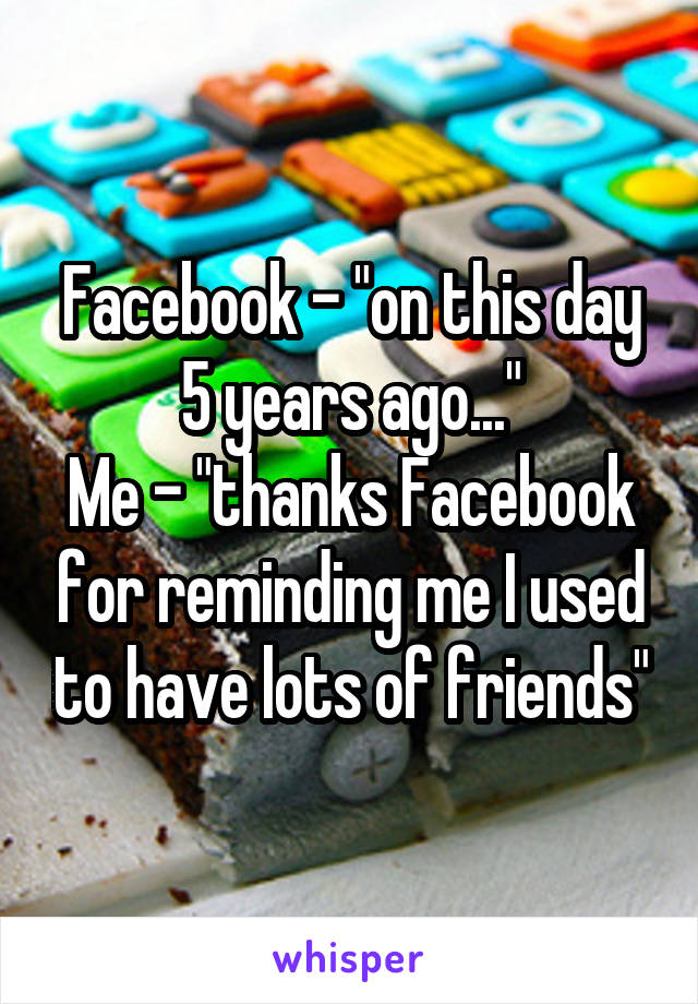 Facebook - "on this day 5 years ago..."
Me - "thanks Facebook for reminding me I used to have lots of friends"