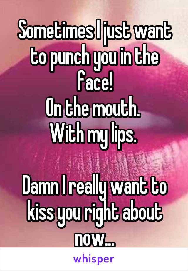 Sometimes I just want to punch you in the face!
On the mouth. 
With my lips. 

Damn I really want to kiss you right about now...