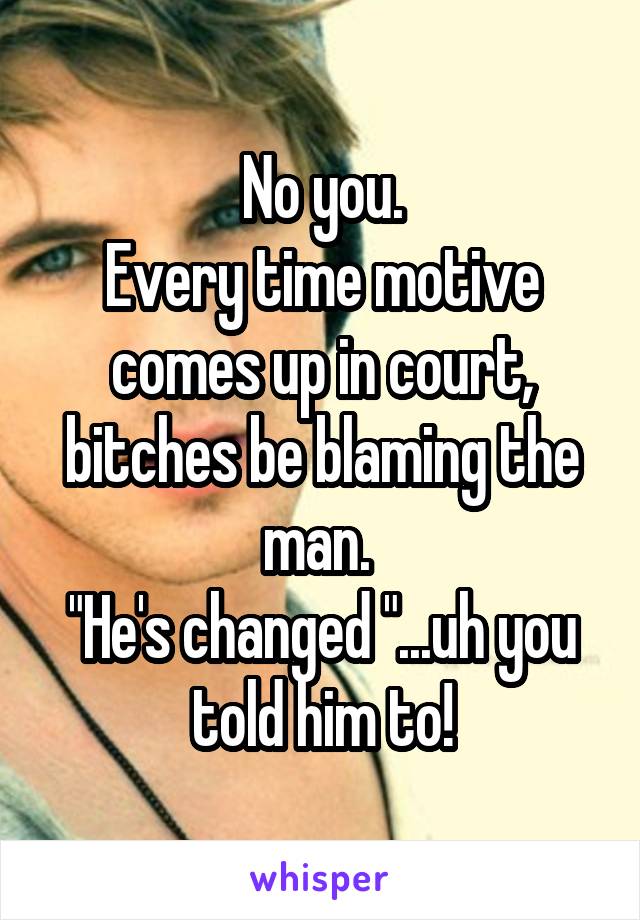 No you.
Every time motive comes up in court, bitches be blaming the man. 
"He's changed "...uh you told him to!