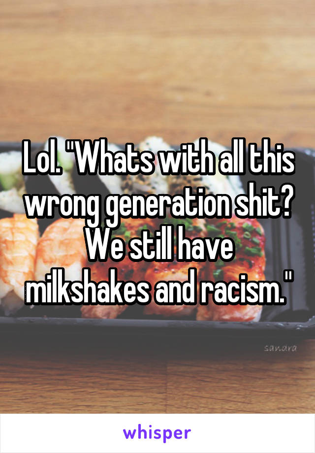 Lol. "Whats with all this wrong generation shit? We still have milkshakes and racism."