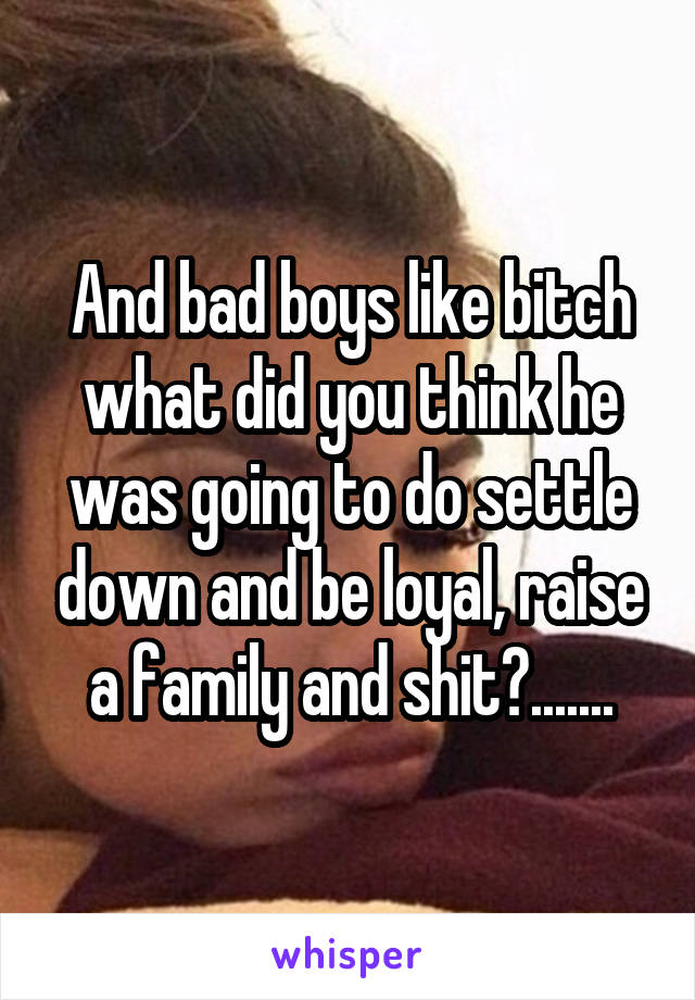 And bad boys like bitch what did you think he was going to do settle down and be loyal, raise a family and shit?.......
