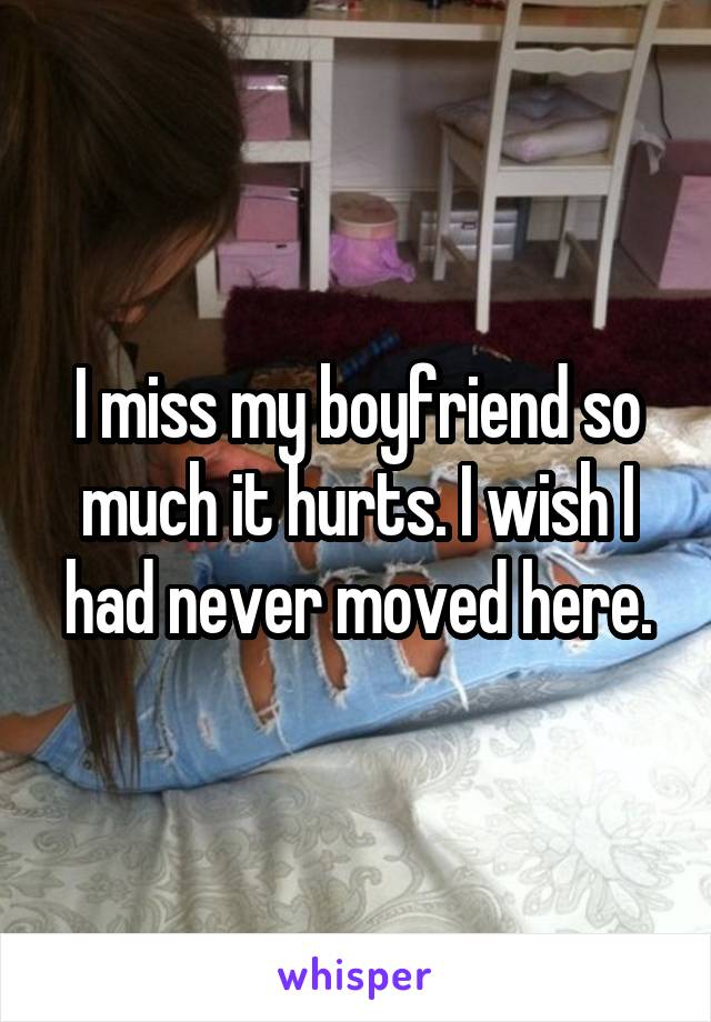 I miss my boyfriend so much it hurts. I wish I had never moved here.