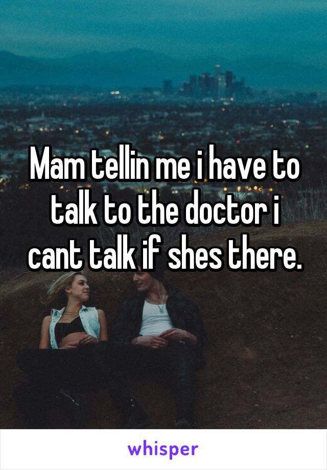 Mam tellin me i have to talk to the doctor i cant talk if shes there.
