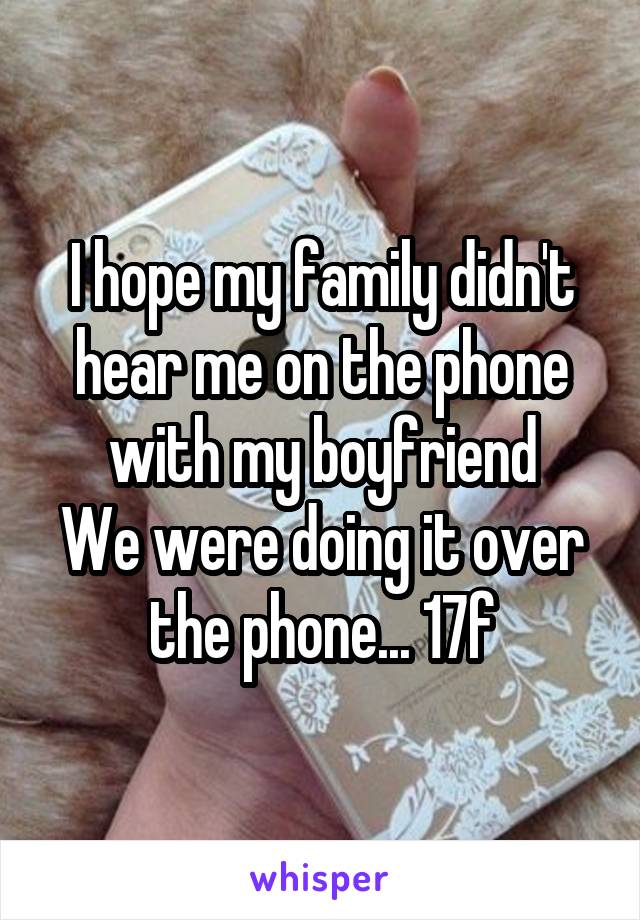 I hope my family didn't hear me on the phone with my boyfriend
We were doing it over the phone... 17f