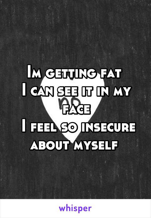 Im getting fat 
I can see it in my face
 I feel so insecure about myself 