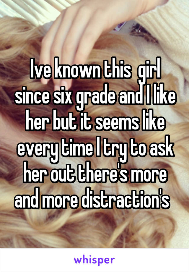 Ive known this  girl since six grade and I like her but it seems like every time I try to ask her out there's more and more distraction's  