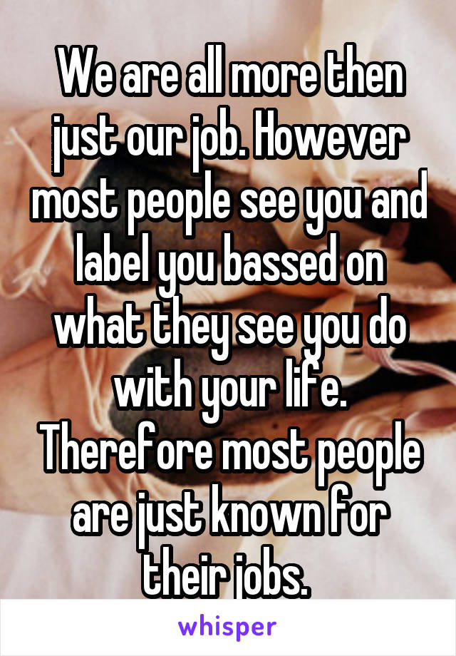 We are all more then just our job. However most people see you and label you bassed on what they see you do with your life. Therefore most people are just known for their jobs. 