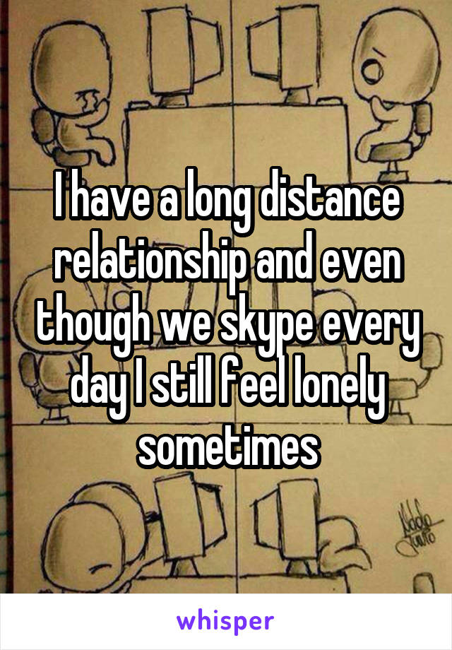 I have a long distance relationship and even though we skype every day I still feel lonely sometimes