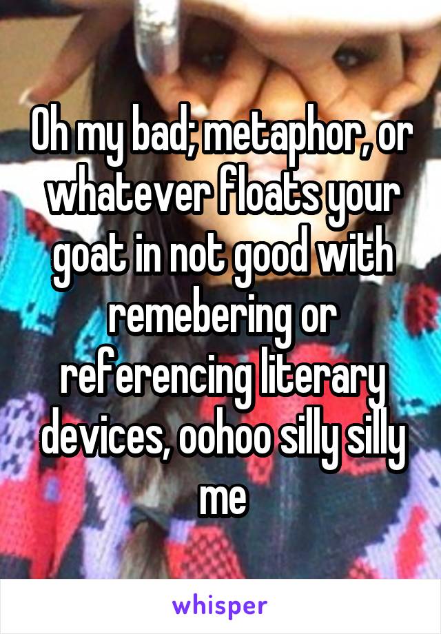 Oh my bad; metaphor, or whatever floats your goat in not good with remebering or referencing literary devices, oohoo silly silly me