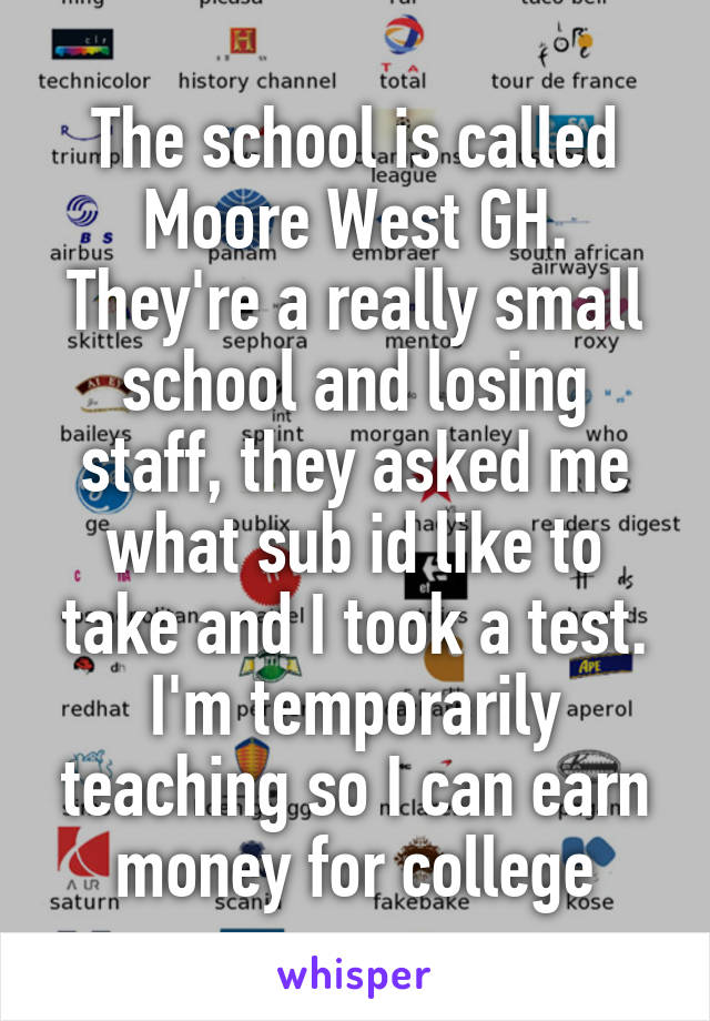 The school is called Moore West GH. They're a really small school and losing staff, they asked me what sub id like to take and I took a test. I'm temporarily teaching so I can earn money for college