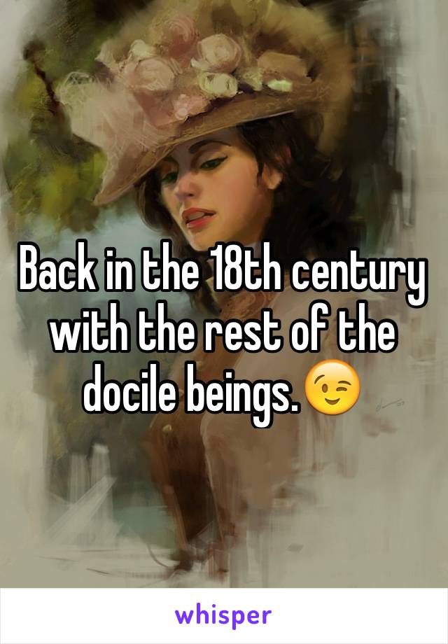 Back in the 18th century with the rest of the docile beings.😉