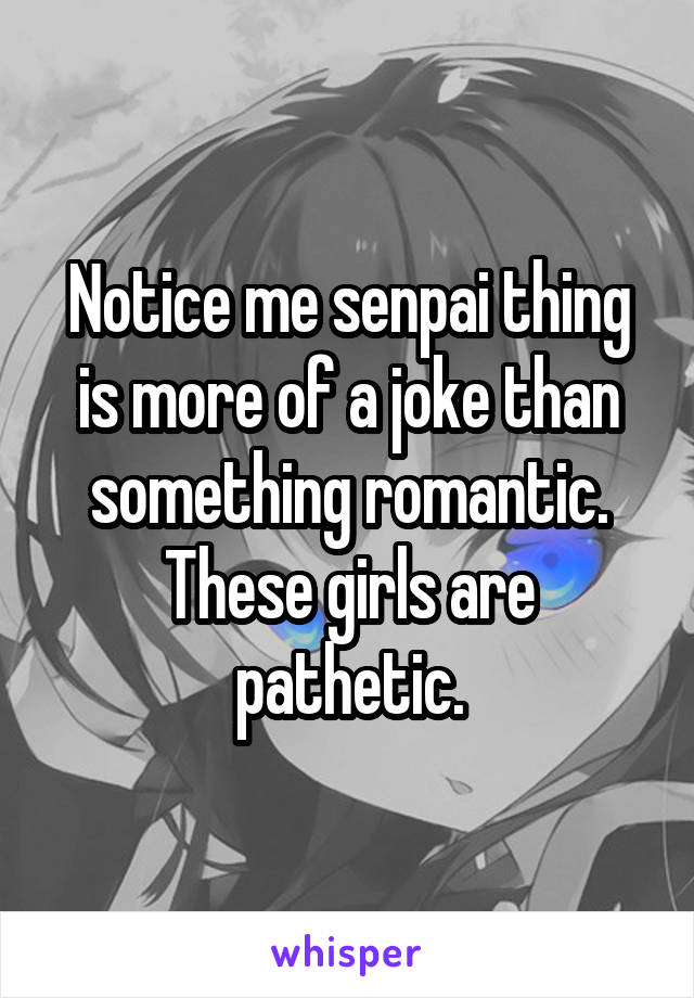 Notice me senpai thing is more of a joke than something romantic. These girls are pathetic.