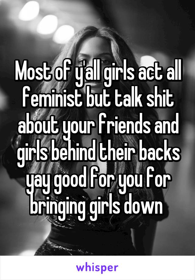 Most of y'all girls act all feminist but talk shit about your friends and girls behind their backs yay good for you for bringing girls down 