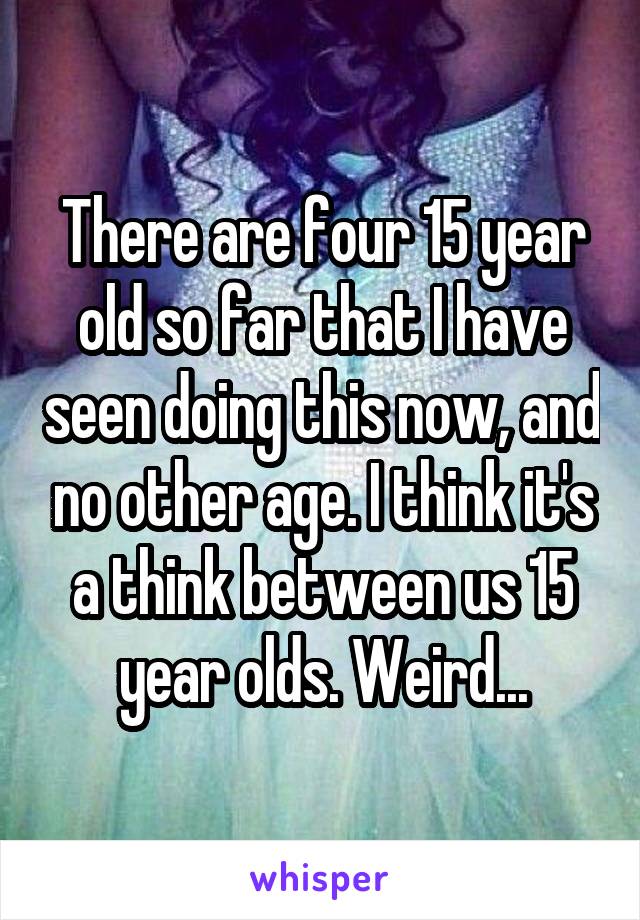 There are four 15 year old so far that I have seen doing this now, and no other age. I think it's a think between us 15 year olds. Weird...