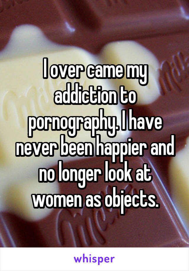 I over came my addiction to pornography. I have never been happier and no longer look at women as objects.