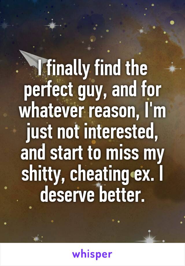 I finally find the perfect guy, and for whatever reason, I'm just not interested, and start to miss my shitty, cheating ex. I deserve better.