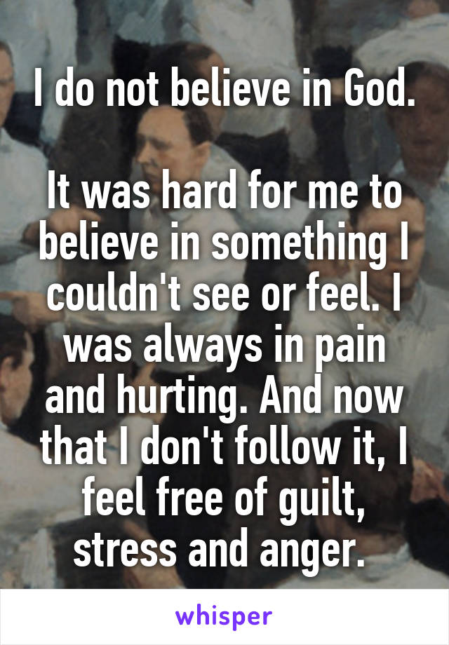 I do not believe in God. 
It was hard for me to believe in something I couldn't see or feel. I was always in pain and hurting. And now that I don't follow it, I feel free of guilt, stress and anger. 