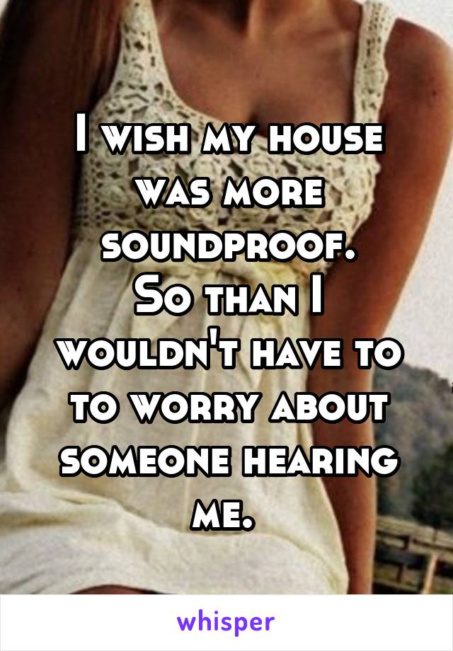 I wish my house was more soundproof.
So than I wouldn't have to to worry about someone hearing me. 