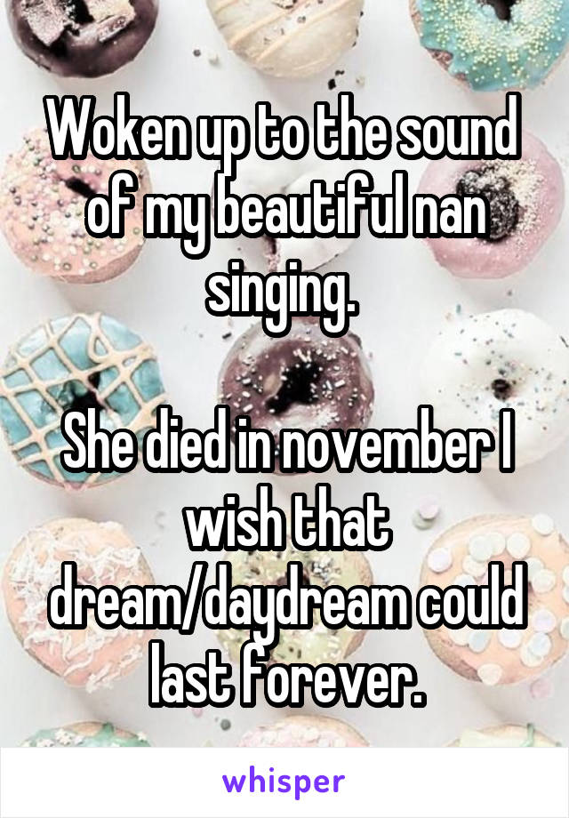 Woken up to the sound  of my beautiful nan singing. 

She died in november I wish that dream/daydream could last forever.