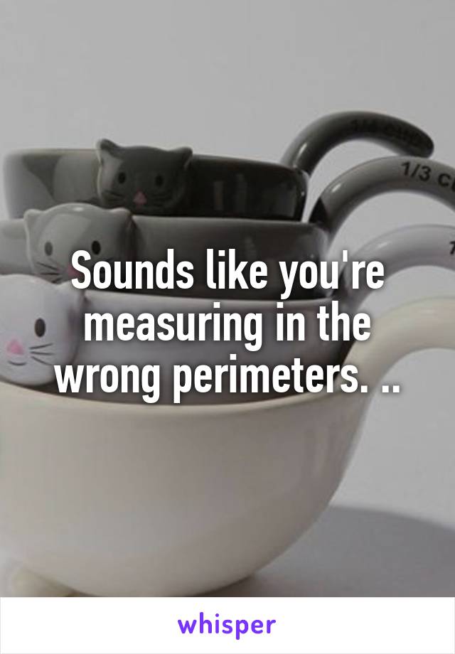 Sounds like you're measuring in the wrong perimeters. ..