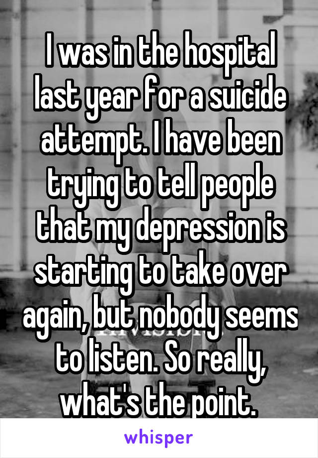 I was in the hospital last year for a suicide attempt. I have been trying to tell people that my depression is starting to take over again, but nobody seems to listen. So really, what's the point. 