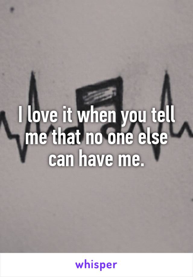 I love it when you tell me that no one else can have me.