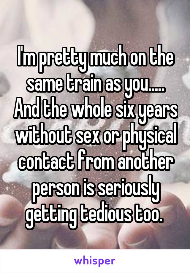 I'm pretty much on the same train as you..... And the whole six years without sex or physical contact from another person is seriously getting tedious too. 