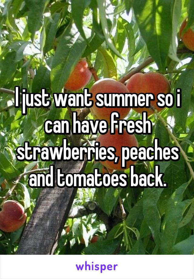 I just want summer so i can have fresh strawberries, peaches and tomatoes back.