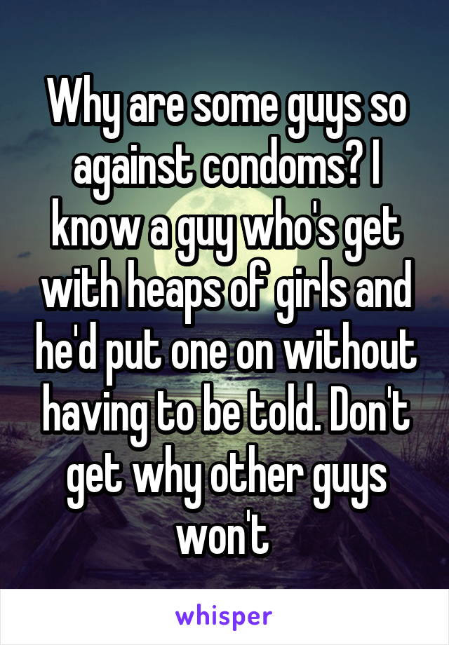 Why are some guys so against condoms? I know a guy who's get with heaps of girls and he'd put one on without having to be told. Don't get why other guys won't 