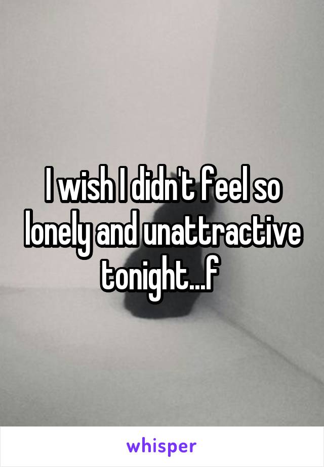 I wish I didn't feel so lonely and unattractive tonight...f 