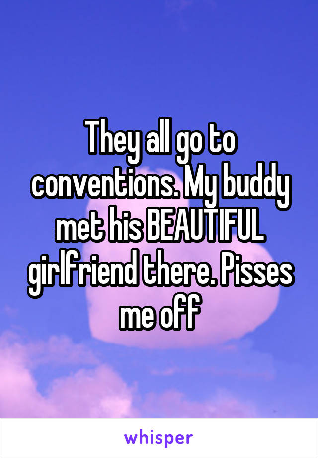 They all go to conventions. My buddy met his BEAUTIFUL girlfriend there. Pisses me off