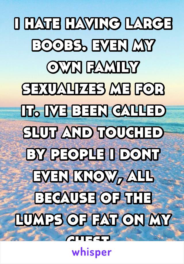 i hate having large boobs. even my own family sexualizes me for it. ive been called slut and touched by people i dont even know, all because of the lumps of fat on my chest. 