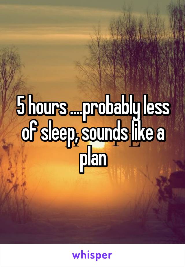 5 hours ....probably less of sleep, sounds like a plan