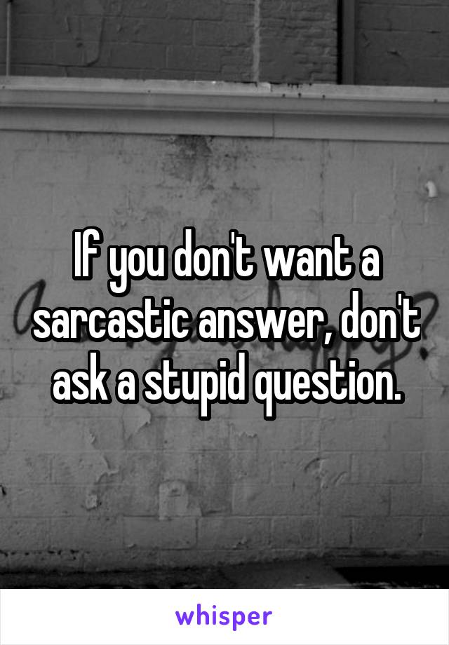 If you don't want a sarcastic answer, don't ask a stupid question.