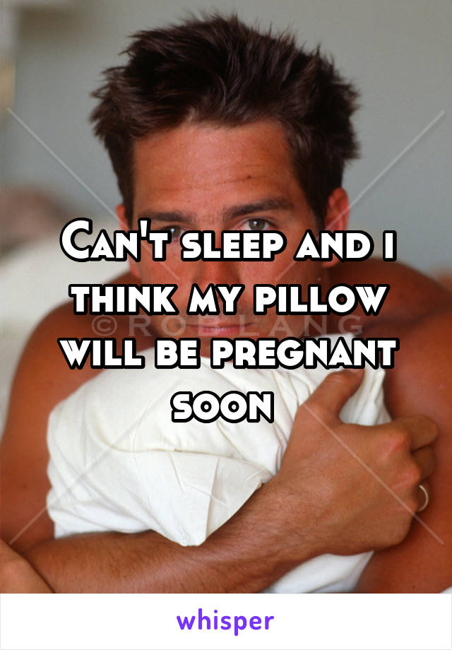 Can't sleep and i think my pillow will be pregnant soon 