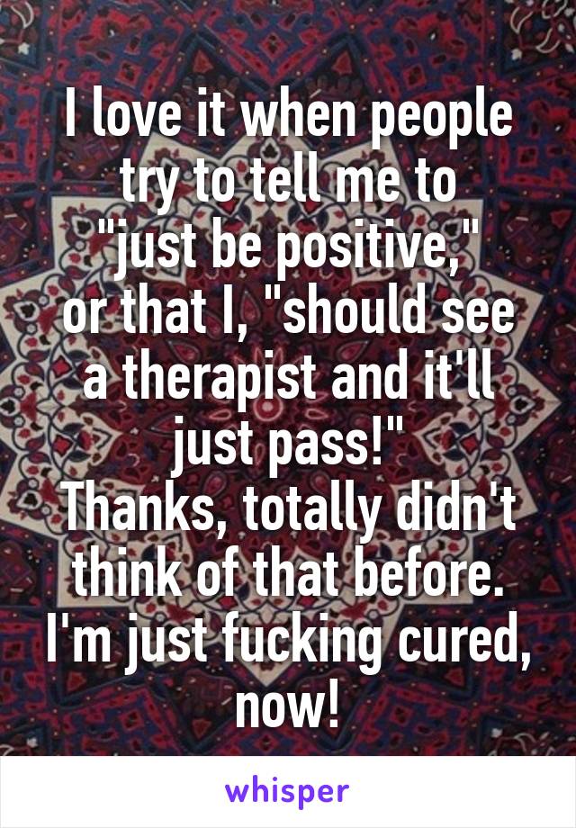 I love it when people try to tell me to
"just be positive,"
or that I, "should see a therapist and it'll just pass!"
Thanks, totally didn't think of that before. I'm just fucking cured, now!