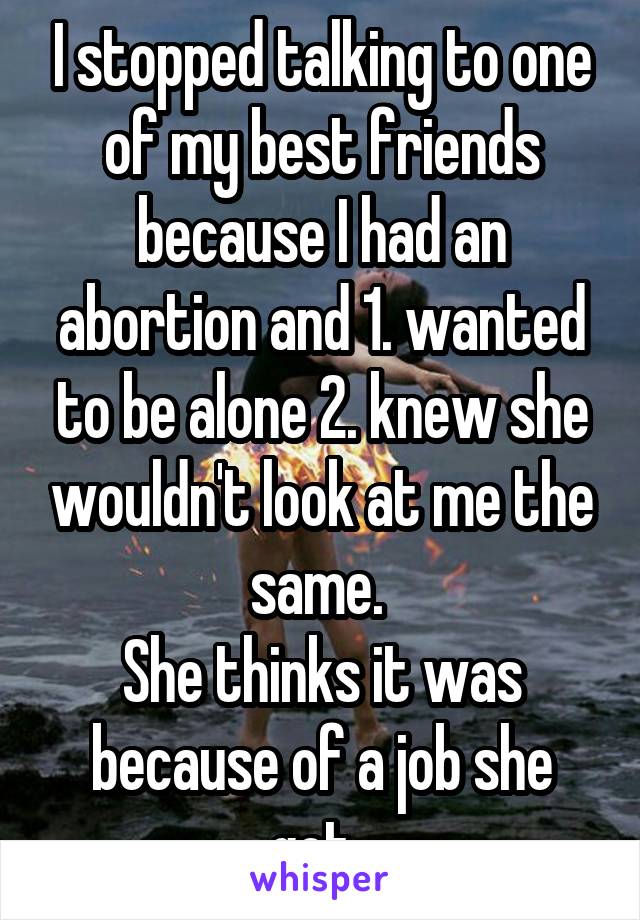 I stopped talking to one of my best friends because I had an abortion and 1. wanted to be alone 2. knew she wouldn't look at me the same. 
She thinks it was because of a job she got. 