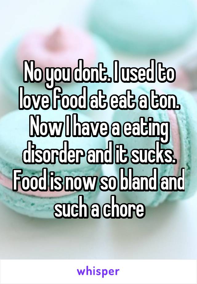 No you dont. I used to love food at eat a ton. Now I have a eating disorder and it sucks. Food is now so bland and such a chore